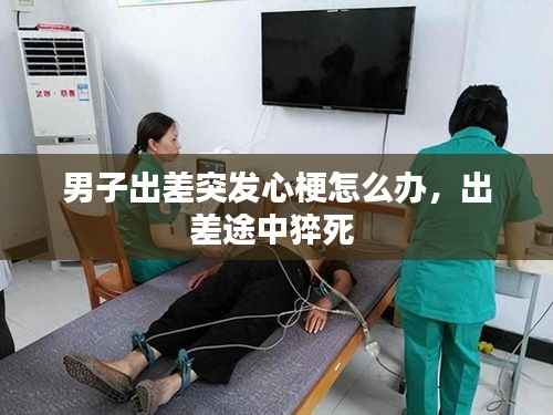 男子出差突发心梗怎么办,出差途中猝死