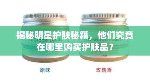 揭秘明星护肤秘籍,他们究竟在哪里购买护肤品?