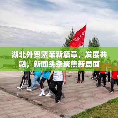 湖北外贸繁荣新篇章,发展共融,新闻头条聚焦新局面